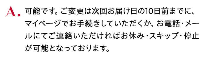 可能です。ご変更は次回お届け日の10日前までに、マイページでお手続きしていただくか、お電話・メールにてご連絡いただければお休み・スキップ・停止が可能となっております。