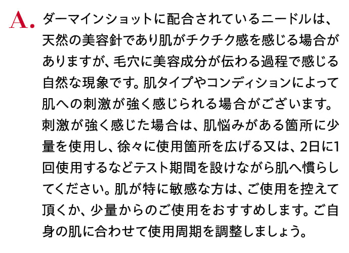ダーマインショットに配合されているニードルは、 天然の美容針であり肌がチクチク感を感じる場合がありますが、毛穴に美容成分が伝わる過程で感じる自然な現象です。肌タイプやコンディションによって肌への刺激が強く感じられる場合がございます。 刺激が強く感じた場合は、肌悩みがある箇所に少量を使用し、徐々に使用箇所を広げる又は、2日に1回使用するなどテスト期間を設けながら肌へ慣らしてください。肌が特に敏感な方は、ご使用を控えて頂くか、少量からのご使用をおすすめします。ご自身の肌に合わせて使用周期を調整しましょう。