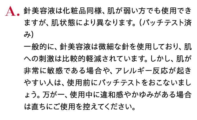 針美容液は化粧品同様、肌が弱い方でも使用できますが、肌状態により異なります。（パッチテスト済み）一般的に、針美容液は微細な針を使用しており、肌への刺激は比較的軽減されています。しかし、肌が非常に敏感である場合や、アレルギー反応が起きやすい人は、使用前にパッチテストをおこないましょう。万が一、使用中に違和感やかゆみがある場合は直ちにご使用を控えてください。