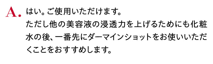 はい。ご使用いただけます。ただし他の美容液の浸透力を上げるためにも化粧水の後、一番先にダーマインショットをお使いいただくことをおすすめします。