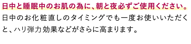 日中と睡眠中のお肌の為に、朝と夜必ずご使用ください。日中のお化粧直しのタイミングでも1度お使いいただくと、シワ改善効果などがさらに高まります。