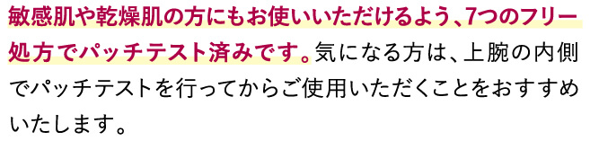 敏感肌や乾燥肌の方にもお使いいただけるよう、7つのフリー処方でパッチテスト済みです。気になる方は、上腕の内側でパッチテストを行ってからご使用いただくことをおすすめいたします。