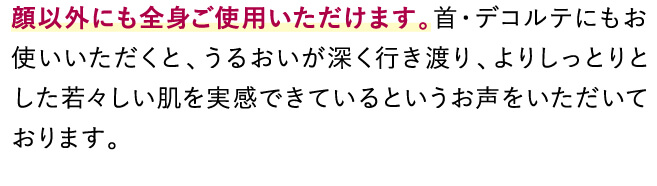 顔以外にも全身ご使用いただけます。首・デコルテにもお使いいただくと、うるおいが深く行き渡り、よりしっとりとした若々しい肌を実感していただいているお声をいただきます。