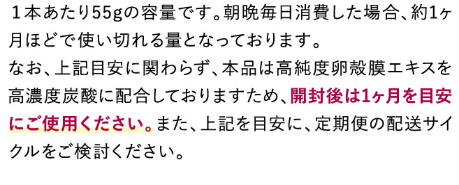 １本あたり55gの容量です。朝晩毎日消した場合、約1ヶ月ほどで使い切れる量となっております。なお、上記目安に関わらず、本品は高純度卵殻膜エキスを高濃度炭酸に配合しておりますため、開封後は1ヶ月を目安にご使用ください。また、上記を目安に、定期便の配送サイクルをご検討ください。