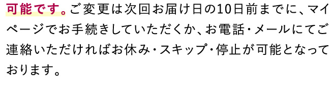 可能です。ご変更は次回お届け日の10日前までに、マイページでお手続きしていただくか、お電話・メールにてご連絡いただければお休み・スキップ・停止・が可能となっております。