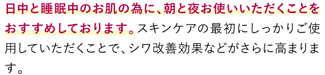 日中と睡眠中のお肌の為に、朝と夜必ずご使用ください。日中のお化粧直しのタイミングでも1度お使いいただくと、シワ改善効果などがさらに高まります。