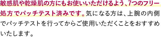 敏感肌や乾燥肌の方にもお使いいただけるよう、7つのフリー処方でパッチテスト済みです。気になる方は、上腕の内側でパッチテストを行ってからご使用いただくことをおすすめいたします。