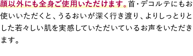 顔以外にも全身ご使用いただけます。首・デコルテにもお使いいただくと、うるおいが深く行き渡り、よりしっとりとした若々しい肌を実感していただいているお声をいただきます。