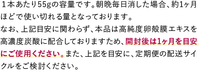 １本あたり55gの容量です。朝晩毎日消した場合、約1ヶ月ほどで使い切れる量となっております。なお、上記目安に関わらず、本品は高純度卵殻膜エキスを高濃度炭酸に配合しておりますため、開封後は1ヶ月を目安にご使用ください。また、上記を目安に、定期便の配送サイクルをご検討ください。