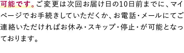 可能です。ご変更は次回お届け日の10日前までに、マイページでお手続きしていただくか、お電話・メールにてご連絡いただければお休み・スキップ・停止・が可能となっております。